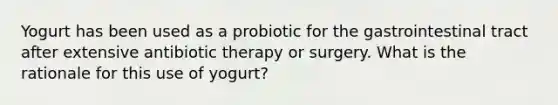 Yogurt has been used as a probiotic for the gastrointestinal tract after extensive antibiotic therapy or surgery. What is the rationale for this use of yogurt?