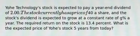 Yohe Technology's stock is expected to pay a year-end dividend of 2.00. The stock currently has a price of40 a share, and the stock's dividend is expected to grow at a constant rate of g% a year. The required return on the stock is 13.4 percent. What is the expected price of Yohe's stock 5 years from today?