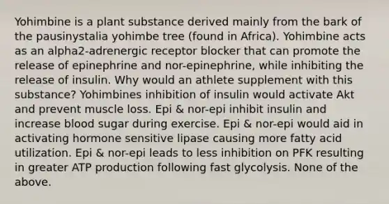 Yohimbine is a plant substance derived mainly from the bark of the pausinystalia yohimbe tree (found in Africa). Yohimbine acts as an alpha2-adrenergic receptor blocker that can promote the release of epinephrine and nor-epinephrine, while inhibiting the release of insulin. Why would an athlete supplement with this substance? Yohimbines inhibition of insulin would activate Akt and prevent muscle loss. Epi & nor-epi inhibit insulin and increase blood sugar during exercise. Epi & nor-epi would aid in activating hormone sensitive lipase causing more fatty acid utilization. Epi & nor-epi leads to less inhibition on PFK resulting in greater ATP production following fast glycolysis. None of the above.