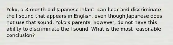 Yoko, a 3-month-old Japanese infant, can hear and discriminate the l sound that appears in English, even though Japanese does not use that sound. Yoko's parents, however, do not have this ability to discriminate the l sound. What is the most reasonable conclusion?