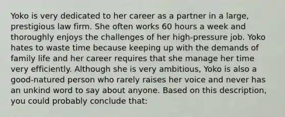 Yoko is very dedicated to her career as a partner in a large, prestigious law firm. She often works 60 hours a week and thoroughly enjoys the challenges of her high-pressure job. Yoko hates to waste time because keeping up with the demands of family life and her career requires that she manage her time very efficiently. Although she is very ambitious, Yoko is also a good-natured person who rarely raises her voice and never has an unkind word to say about anyone. Based on this description, you could probably conclude that: