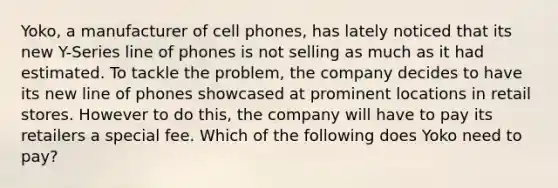 Yoko, a manufacturer of cell phones, has lately noticed that its new Y-Series line of phones is not selling as much as it had estimated. To tackle the problem, the company decides to have its new line of phones showcased at prominent locations in retail stores. However to do this, the company will have to pay its retailers a special fee. Which of the following does Yoko need to pay?