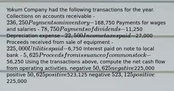 Yokum Company had the following transactions for the year. Collections on accounts receivable - 236,250 Payments on inventory -168,750 Payments for wages and salaries - 78,750 Payments of dividends -11,250 Depreciation expense - 22,500 Income taxes paid -27,000 Proceeds received from sale of equipment - 225,000 Utilities paid -6,750 Interest paid on note to local bank - 5,625 Proceeds from issuance of common stock -56,250 Using the transactions above, compute the net cash flow from operating activities. negative 50,625 negative225,000 positive 50,625 positive523,125 negative 523,125 positive225,000