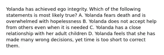 Yolanda has achieved ego integrity. Which of the following statements is most likely true? A. Yolanda fears death and is overwhelmed with hopelessness B. Yolanda does not accept help from others even when it is needed C. Yolanda has a close relationship with her adult children D. Yolanda feels that she has made many wrong decisions, yet time is too short to correct them.