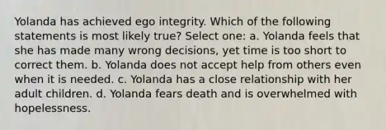 Yolanda has achieved ego integrity. Which of the following statements is most likely true? Select one: a. Yolanda feels that she has made many wrong decisions, yet time is too short to correct them. b. Yolanda does not accept help from others even when it is needed. c. Yolanda has a close relationship with her adult children. d. Yolanda fears death and is overwhelmed with hopelessness.