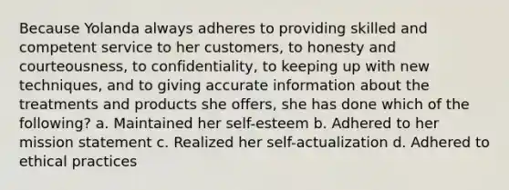 Because Yolanda always adheres to providing skilled and competent service to her customers, to honesty and courteousness, to confidentiality, to keeping up with new techniques, and to giving accurate information about the treatments and products she offers, she has done which of the following? a. Maintained her self-esteem b. Adhered to her mission statement c. Realized her self-actualization d. Adhered to ethical practices