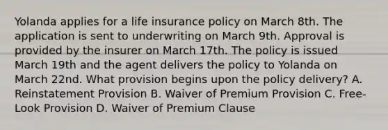 Yolanda applies for a life insurance policy on March 8th. The application is sent to underwriting on March 9th. Approval is provided by the insurer on March 17th. The policy is issued March 19th and the agent delivers the policy to Yolanda on March 22nd. What provision begins upon the policy delivery? A. Reinstatement Provision B. Waiver of Premium Provision C. Free-Look Provision D. Waiver of Premium Clause