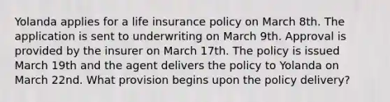 Yolanda applies for a life insurance policy on March 8th. The application is sent to underwriting on March 9th. Approval is provided by the insurer on March 17th. The policy is issued March 19th and the agent delivers the policy to Yolanda on March 22nd. What provision begins upon the policy delivery?