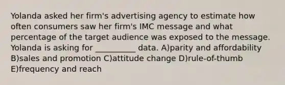 Yolanda asked her firm's advertising agency to estimate how often consumers saw her firm's IMC message and what percentage of the target audience was exposed to the message. Yolanda is asking for __________ data. A)parity and affordability B)sales and promotion C)attitude change D)rule-of-thumb E)frequency and reach