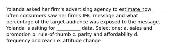 Yolanda asked her firm's advertising agency to estimate how often consumers saw her firm's IMC message and what percentage of the target audience was exposed to the message. Yolanda is asking for __________ data. Select one: a. sales and promotion b. rule-of-thumb c. parity and affordability d. frequency and reach e. attitude change