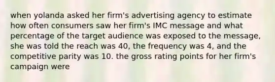 when yolanda asked her firm's advertising agency to estimate how often consumers saw her firm's IMC message and what percentage of the target audience was exposed to the message, she was told the reach was 40, the frequency was 4, and the competitive parity was 10. the gross rating points for her firm's campaign were