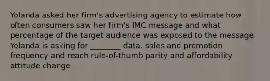 Yolanda asked her firm's advertising agency to estimate how often consumers saw her firm's IMC message and what percentage of the target audience was exposed to the message. Yolanda is asking for ________ data. sales and promotion frequency and reach rule-of-thumb parity and affordability attitude change