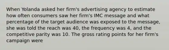 When Yolanda asked her firm's advertising agency to estimate how often consumers saw her firm's IMC message and what percentage of the target audience was exposed to the message, she was told the reach was 40, the frequency was 4, and the competitive parity was 10. The gross rating points for her firm's campaign were