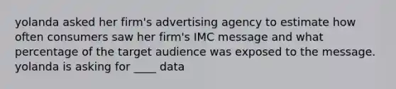 yolanda asked her firm's advertising agency to estimate how often consumers saw her firm's IMC message and what percentage of the target audience was exposed to the message. yolanda is asking for ____ data