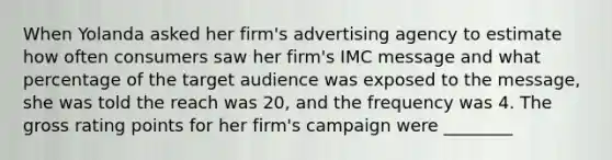 When Yolanda asked her firm's advertising agency to estimate how often consumers saw her firm's IMC message and what percentage of the target audience was exposed to the message, she was told the reach was 20, and the frequency was 4. The gross rating points for her firm's campaign were ________