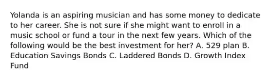 Yolanda is an aspiring musician and has some money to dedicate to her career. She is not sure if she might want to enroll in a music school or fund a tour in the next few years. Which of the following would be the best investment for her? A. 529 plan B. Education Savings Bonds C. Laddered Bonds D. Growth Index Fund