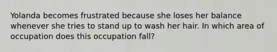 Yolanda becomes frustrated because she loses her balance whenever she tries to stand up to wash her hair. In which area of occupation does this occupation fall?