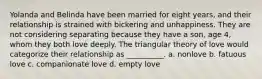 Yolanda and Belinda have been married for eight years, and their relationship is strained with bickering and unhappiness. They are not considering separating because they have a son, age 4, whom they both love deeply. The triangular theory of love would categorize their relationship as __________. a. nonlove b. fatuous love c. companionate love d. empty love