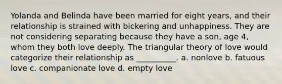 Yolanda and Belinda have been married for eight years, and their relationship is strained with bickering and unhappiness. They are not considering separating because they have a son, age 4, whom they both love deeply. The triangular theory of love would categorize their relationship as __________. a. nonlove b. fatuous love c. companionate love d. empty love