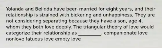 Yolanda and Belinda have been married for eight years, and their relationship is strained with bickering and unhappiness. They are not considering separating because they have a son, age 4, whom they both love deeply. The triangular theory of love would categorize their relationship as __________. companionate love nonlove fatuous love empty love