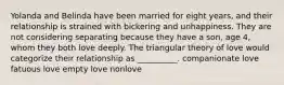 Yolanda and Belinda have been married for eight years, and their relationship is strained with bickering and unhappiness. They are not considering separating because they have a son, age 4, whom they both love deeply. The triangular theory of love would categorize their relationship as __________. companionate love fatuous love empty love nonlove
