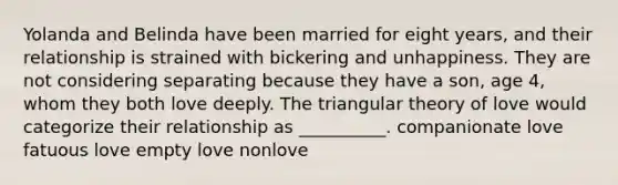 Yolanda and Belinda have been married for eight years, and their relationship is strained with bickering and unhappiness. They are not considering separating because they have a son, age 4, whom they both love deeply. The triangular theory of love would categorize their relationship as __________. companionate love fatuous love empty love nonlove