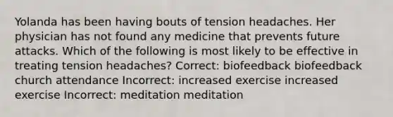 Yolanda has been having bouts of tension headaches. Her physician has not found any medicine that prevents future attacks. Which of the following is most likely to be effective in treating tension headaches? Correct: biofeedback biofeedback church attendance Incorrect: increased exercise increased exercise Incorrect: meditation meditation