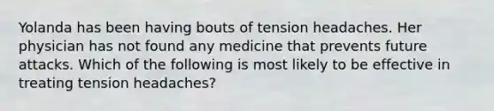 Yolanda has been having bouts of tension headaches. Her physician has not found any medicine that prevents future attacks. Which of the following is most likely to be effective in treating tension headaches?