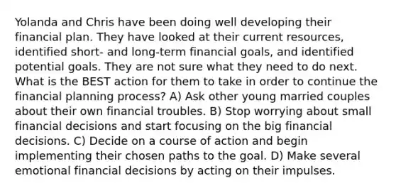 Yolanda and Chris have been doing well developing their financial plan. They have looked at their current resources, identified short- and long-term financial goals, and identified potential goals. They are not sure what they need to do next. What is the BEST action for them to take in order to continue the financial planning process? A) Ask other young married couples about their own financial troubles. B) Stop worrying about small financial decisions and start focusing on the big financial decisions. C) Decide on a course of action and begin implementing their chosen paths to the goal. D) Make several emotional financial decisions by acting on their impulses.
