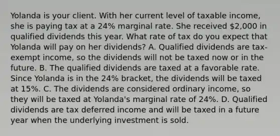 Yolanda is your client. With her current level of taxable income, she is paying tax at a 24% marginal rate. She received 2,000 in qualified dividends this year. What rate of tax do you expect that Yolanda will pay on her dividends? A. Qualified dividends are tax-exempt income, so the dividends will not be taxed now or in the future. B. The qualified dividends are taxed at a favorable rate. Since Yolanda is in the 24% bracket, the dividends will be taxed at 15%. C. The dividends are considered ordinary income, so they will be taxed at Yolanda's marginal rate of 24%. D. Qualified dividends are tax deferred income and will be taxed in a future year when the underlying investment is sold.