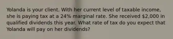 Yolanda is your client. With her current level of taxable income, she is paying tax at a 24% marginal rate. She received 2,000 in qualified dividends this year. What rate of tax do you expect that Yolanda will pay on her dividends?