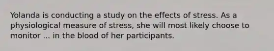 Yolanda is conducting a study on the <a href='https://www.questionai.com/knowledge/k4QbjAzLl7-effects-of-stress' class='anchor-knowledge'>effects of stress</a>. As a physiological measure of stress, she will most likely choose to monitor ... in <a href='https://www.questionai.com/knowledge/k7oXMfj7lk-the-blood' class='anchor-knowledge'>the blood</a> of her participants.