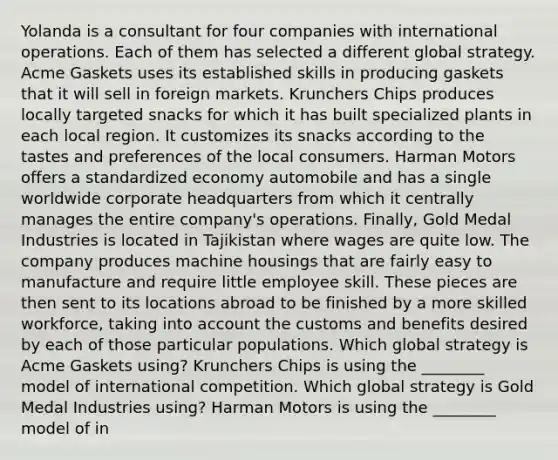 Yolanda is a consultant for four companies with international operations. Each of them has selected a different global strategy. Acme Gaskets uses its established skills in producing gaskets that it will sell in foreign markets. Krunchers Chips produces locally targeted snacks for which it has built specialized plants in each local region. It customizes its snacks according to the tastes and preferences of the local consumers. Harman Motors offers a standardized economy automobile and has a single worldwide corporate headquarters from which it centrally manages the entire company's operations. Finally, Gold Medal Industries is located in Tajikistan where wages are quite low. The company produces machine housings that are fairly easy to manufacture and require little employee skill. These pieces are then sent to its locations abroad to be finished by a more skilled workforce, taking into account the customs and benefits desired by each of those particular populations. Which global strategy is Acme Gaskets using? Krunchers Chips is using the ________ model of international competition. Which global strategy is Gold Medal Industries using? Harman Motors is using the ________ model of in