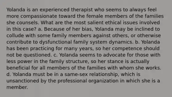 Yolanda is an experienced therapist who seems to always feel more compassionate toward the female members of the families she counsels. What are the most salient ethical issues involved in this case? a. Because of her bias, Yolanda may be inclined to collude with some family members against others, or otherwise contribute to dysfunctional family system dynamics. b. Yolanda has been practicing for many years, so her competence should not be questioned. c. Yolanda seems to advocate for those with less power in the family structure, so her stance is actually beneficial for all members of the families with whom she works. d. Yolanda must be in a same-sex relationship, which is unsanctioned by the professional organization in which she is a member.