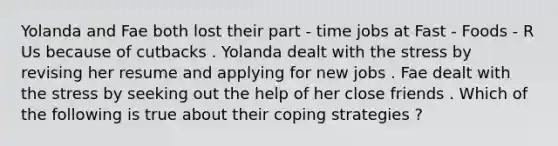 Yolanda and Fae both lost their part - time jobs at Fast - Foods - R Us because of cutbacks . Yolanda dealt with the stress by revising her resume and applying for new jobs . Fae dealt with the stress by seeking out the help of her close friends . Which of the following is true about their coping strategies ?