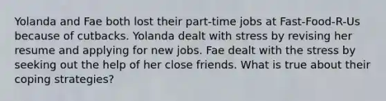 Yolanda and Fae both lost their part-time jobs at Fast-Food-R-Us because of cutbacks. Yolanda dealt with stress by revising her resume and applying for new jobs. Fae dealt with the stress by seeking out the help of her close friends. What is true about their coping strategies?