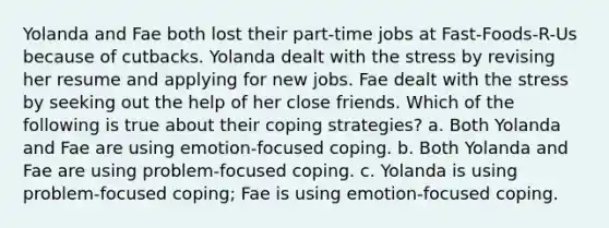 Yolanda and Fae both lost their part-time jobs at Fast-Foods-R-Us because of cutbacks. Yolanda dealt with the stress by revising her resume and applying for new jobs. Fae dealt with the stress by seeking out the help of her close friends. Which of the following is true about their coping strategies? a. Both Yolanda and Fae are using emotion-focused coping. b. Both Yolanda and Fae are using problem-focused coping. c. Yolanda is using problem-focused coping; Fae is using emotion-focused coping.