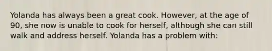 Yolanda has always been a great cook. However, at the age of 90, she now is unable to cook for herself, although she can still walk and address herself. Yolanda has a problem with: