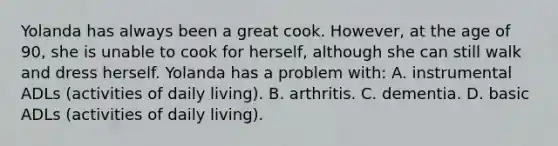 Yolanda has always been a great cook. However, at the age of 90, she is unable to cook for herself, although she can still walk and dress herself. Yolanda has a problem with: A. instrumental ADLs (activities of daily living). B. arthritis. C. dementia. D. basic ADLs (activities of daily living).