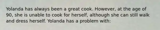 Yolanda has always been a great cook. However, at the age of 90, she is unable to cook for herself, although she can still walk and dress herself. Yolanda has a problem with: