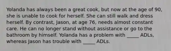 Yolanda has always been a great cook, but now at the age of 90, she is unable to cook for herself. She can still walk and dress herself. By contrast, Jason, at age 76, needs almost constant care. He can no longer stand without assistance or go to the bathroom by himself. Yolanda has a problem with _____ ADLs, whereas Jason has trouble with _____ ADLs.