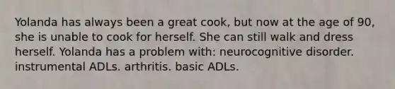 Yolanda has always been a great cook, but now at the age of 90, she is unable to cook for herself. She can still walk and dress herself. Yolanda has a problem with: neurocognitive disorder. instrumental ADLs. arthritis. basic ADLs.