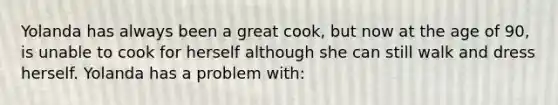 Yolanda has always been a great cook, but now at the age of 90, is unable to cook for herself although she can still walk and dress herself. Yolanda has a problem with: