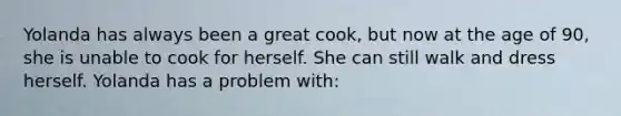 Yolanda has always been a great cook, but now at the age of 90, she is unable to cook for herself. She can still walk and dress herself. Yolanda has a problem with: