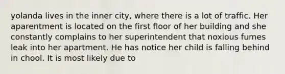 yolanda lives in the inner city, where there is a lot of traffic. Her aparentment is located on the first floor of her building and she constantly complains to her superintendent that noxious fumes leak into her apartment. He has notice her child is falling behind in chool. It is most likely due to