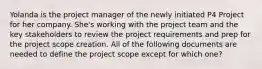 Yolanda is the project manager of the newly initiated P4 Project for her company. She's working with the project team and the key stakeholders to review the project requirements and prep for the project scope creation. All of the following documents are needed to define the project scope except for which one?