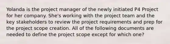 Yolanda is the project manager of the newly initiated P4 Project for her company. She's working with the project team and the key stakeholders to review the project requirements and prep for the project scope creation. All of the following documents are needed to define the project scope except for which one?