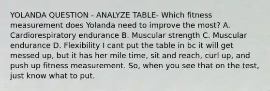 YOLANDA QUESTION - ANALYZE TABLE- Which fitness measurement does Yolanda need to improve the most? A. Cardiorespiratory endurance B. Muscular strength C. Muscular endurance D. Flexibility I cant put the table in bc it will get messed up, but it has her mile time, sit and reach, curl up, and push up fitness measurement. So, when you see that on the test, just know what to put.