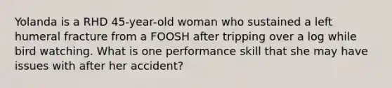 Yolanda is a RHD 45-year-old woman who sustained a left humeral fracture from a FOOSH after tripping over a log while bird watching. What is one performance skill that she may have issues with after her accident?