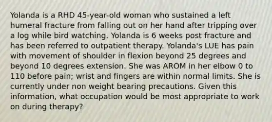 Yolanda is a RHD 45-year-old woman who sustained a left humeral fracture from falling out on her hand after tripping over a log while bird watching. Yolanda is 6 weeks post fracture and has been referred to outpatient therapy. Yolanda's LUE has pain with movement of shoulder in flexion beyond 25 degrees and beyond 10 degrees extension. She was AROM in her elbow 0 to 110 before pain; wrist and fingers are within normal limits. She is currently under non weight bearing precautions. Given this information, what occupation would be most appropriate to work on during therapy?